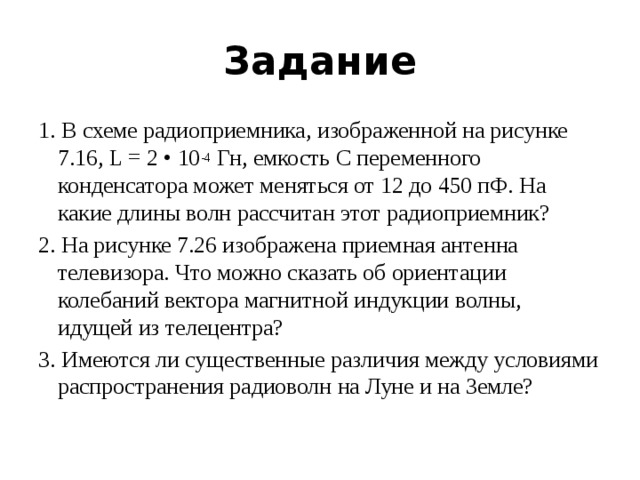 Задание 1. В схеме радиоприемника, изображенной на рисунке 7.16, L = 2 • 10 -4  Гн, емкость С переменного конденсатора может меняться от 12 до 450 пФ. На какие длины волн рассчитан этот радиоприемник? 2. На рисунке 7.26 изображена приемная антенна телевизора. Что можно сказать об ориентации колебаний вектора магнитной индукции волны, идущей из телецентра? 3. Имеются ли существенные различия между условиями распространения радиоволн на Луне и на Земле? 
