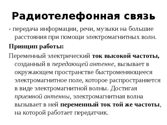 Радиотелефонная связь - передача информации, речи, музыки на большие расстояния при помощи электромагнитных волн.  Принцип работы: Переменный электрический ток высокой частоты, созданный в передающей антенне , вызывает в окружающем пространстве быстроменяющееся электромагнитное поле, которое распространяется в виде электромагнитной волны. Достигая приемной антенны , электромагнитная волна вызывает в ней переменный ток той же частоты , на которой работает передатчик. 