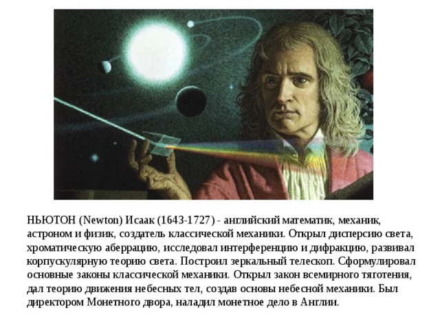 НЬЮТОН (Newton) Исаак (1643-1727) - английский математик, механик, астроном и физик, создатель классической механики. Открыл дисперсию света, хроматическую аберрацию, исследовал интерференцию и дифракцию, развивал корпускулярную теорию света. Построил зеркальный телескоп. Сформулировал основные законы классической механики. Открыл закон всемирного тяготения, дал теорию движения небесных тел, создав основы небесной механики. Был директором Монетного двора, наладил монетное дело в Англии. 