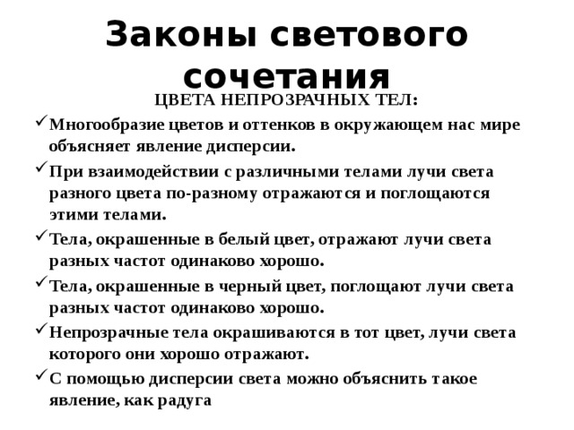 Законы светового сочетания ЦВЕТА НЕПРОЗРАЧНЫХ ТЕЛ: Многообразие цветов и оттенков в окружающем нас мире объясняет явление дисперсии. При взаимодействии с различными телами лучи света разного цвета по-разному отражаются и поглощаются этими телами. Тела, окрашенные в белый цвет, отражают лучи света разных частот одинаково хорошо. Тела, окрашенные в черный цвет, поглощают лучи света разных частот одинаково хорошо. Непрозрачные тела окрашиваются в тот цвет, лучи света которого они хорошо отражают. С помощью дисперсии света можно объяснить такое явление, как радуга 