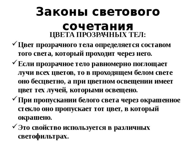 Законы светового сочетания ЦВЕТА ПРОЗРАЧНЫХ ТЕЛ: Цвет прозрачного тела определяется составом того света, который проходит через него. Если прозрачное тело равномерно поглощает лучи всех цветов, то в проходящем белом свете оно бесцветно, а при цветном освещении имеет цвет тех лучей, которыми освещено. При пропускании белого света через окрашенное стекло оно пропускает тот цвет, в который окрашено. Это свойство используется в различных светофильтрах. 