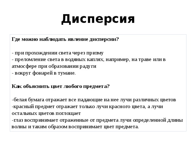 Дисперсия Где можно наблюдать явление дисперсии?   - при прохождении света через призму  - преломление света в водяных каплях, например, на траве или в атмосфере при образовании радуги  - вокруг фонарей в тумане.   Как объяснить цвет любого предмета?   -белая бумага отражает все падающие на нее лучи различных цветов  -красный предмет отражает только лучи красного цвета, а лучи остальных цветов поглощает  -глаз воспринимает отраженные от предмета лучи определенной длины волны и таким образом воспринимает цвет предмета. 