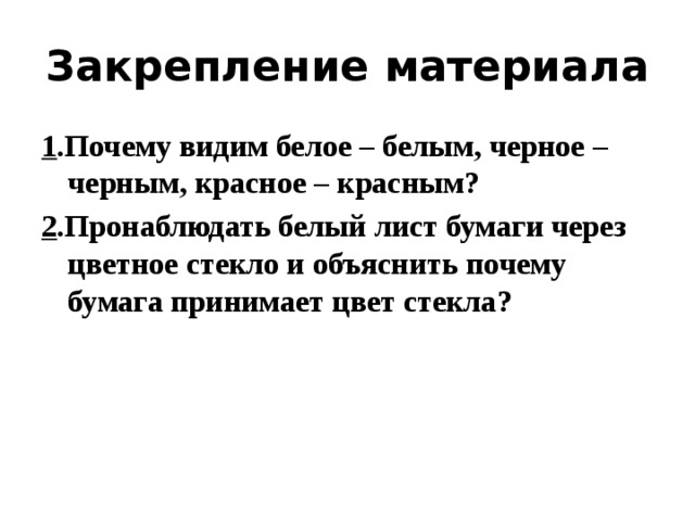 Закрепление материала 1 .Почему видим белое – белым, черное – черным, красное – красным? 2 .Пронаблюдать белый лист бумаги через цветное стекло и объяснить почему бумага принимает цвет стекла? 