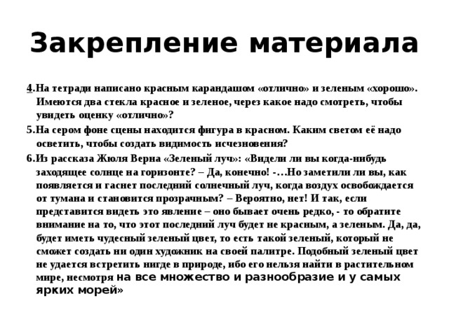 Закрепление материала 4 .На тетради написано красным карандашом «отлично» и зеленым «хорошо». Имеются два стекла красное и зеленое, через какое надо смотреть, чтобы увидеть оценку «отлично»? 5.На сером фоне сцены находится фигура в красном. Каким светом её надо осветить, чтобы создать видимость исчезновения? 6.Из рассказа Жюля Верна «Зеленый луч»: «Видели ли вы когда-нибудь заходящее солнце на горизонте? – Да, конечно! -…Но заметили ли вы, как появляется и гаснет последний солнечный луч, когда воздух освобождается от тумана и становится прозрачным? – Вероятно, нет! И так, если представится видеть это явление – оно бывает очень редко, - то обратите внимание на то, что этот последний луч будет не красным, а зеленым. Да, да, будет иметь чудесный зеленый цвет, то есть такой зеленый, который не сможет создать ни один художник на своей палитре. Подобный зеленый цвет не удается встретить нигде в природе, ибо его нельзя найти в растительном мире, несмотря на все множество и разнообразие и у самых ярких морей» 