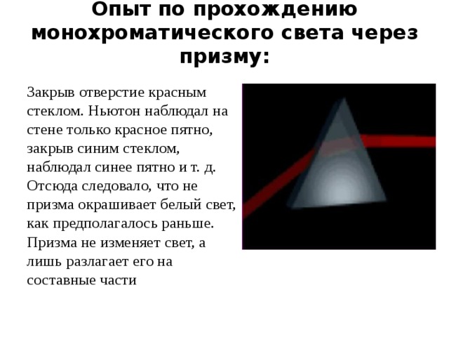 Опыт по прохождению монохроматического света через призму:   Закрыв отверстие красным стеклом. Ньютон наблюдал на стене только красное пятно, закрыв синим стеклом, наблюдал синее пятно и т. д. Отсюда следовало, что не призма окрашивает белый свет, как предполагалось раньше. Призма не изменяет свет, а лишь разлагает его на составные части 