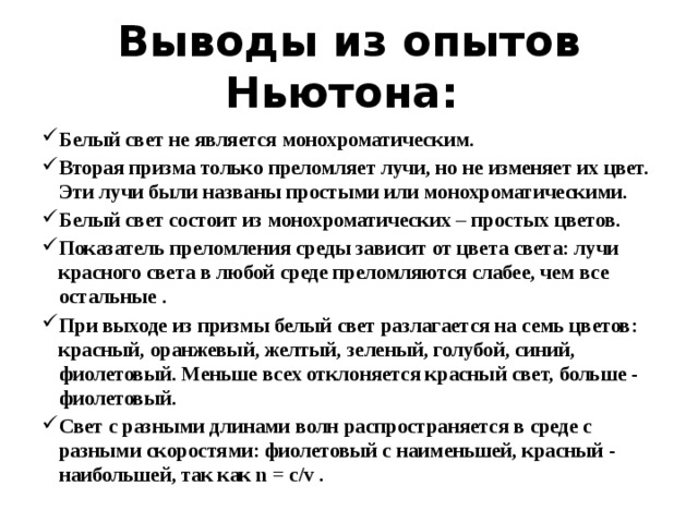 Выводы из опытов Ньютона: Белый свет не является монохроматическим. Вторая призма только преломляет лучи, но не изменяет их цвет. Эти лучи были названы простыми или монохроматическими. Белый свет состоит из монохроматических – простых цветов. Показатель преломления среды зависит от цвета света: лучи красного света в любой среде преломляются слабее, чем все остальные . При выходе из призмы белый свет разлагается на семь цветов: красный, оранжевый, желтый, зеленый, голубой, синий, фиолетовый. Меньше всех отклоняется красный свет, больше - фиолетовый. Свет с разными длинами волн распространяется в среде с разными скоростями: фиолетовый с наименьшей, красный - наибольшей, так как n = c/v . 