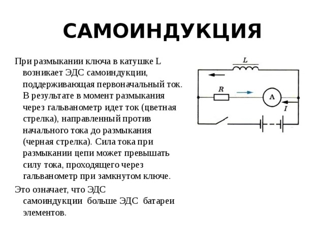 САМОИНДУКЦИЯ При размыкании ключа в катушке L возникает ЭДС самоиндукции, поддерживающая первоначальный ток. В результате в момент размыкания через гальванометр идет ток (цветная стрелка), направленный против начального тока до размыкания (черная стрелка). Сила тока при размыкании цепи может превышать силу тока, проходящего через гальванометр при замкнутом ключе. Это означает, что ЭДС самоиндукции  больше ЭДС  батареи элементов. 