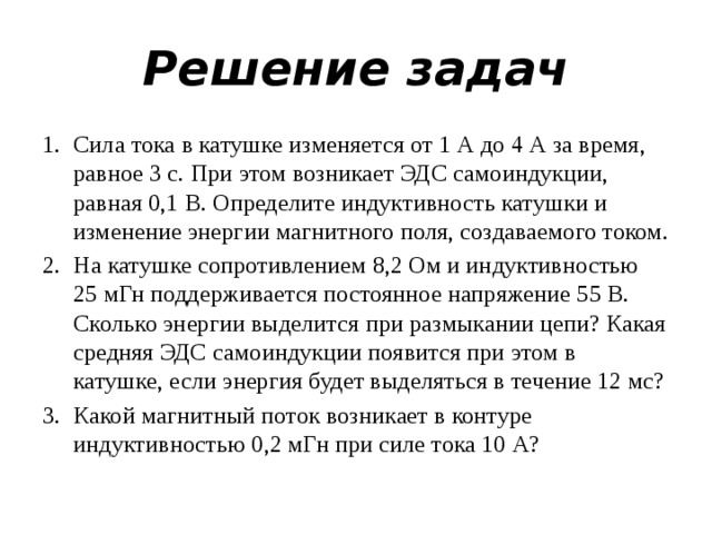 Решение задач Сила тока в катушке изменяется от 1 А до 4 А за время, равное 3 с. При этом возникает ЭДС самоиндукции, равная 0,1 В. Определите индуктивность катушки и изменение энергии магнитного поля, создаваемого током. На катушке сопротивлением 8,2 Ом и индуктивностью 25 мГн поддерживается постоянное напряжение 55 В. Сколько энергии выделится при размыкании цепи? Какая средняя ЭДС самоиндукции появится при этом в катушке, если энергия будет выделяться в течение 12 мс? Какой магнитный поток возникает в контуре индуктивностью 0,2 мГн при силе тока 10 А? 
