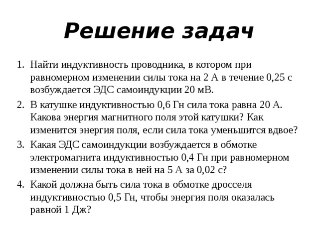 Решение задач Найти индуктивность проводника, в котором при равномерном изменении силы тока на 2 А в течение 0,25 с возбуждается ЭДС самоиндукции 20 мВ. В катушке индуктивностью 0,6 Гн сила тока равна 20 А. Какова энергия магнитного поля этой катушки? Как изменится энергия поля, если сила тока уменьшится вдвое? Какая ЭДС самоиндукции возбуждается в обмотке электромагнита индуктивностью 0,4 Гн при равномерном изменении силы тока в ней на 5 А за 0,02 с? Какой должна быть сила тока в обмотке дросселя индуктивностью 0,5 Гн, чтобы энергия поля оказалась равной 1 Дж? 