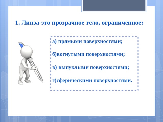 1. Линза-это прозрачное тело, ограниченное: а) прямыми поверхностями;  б)вогнутыми поверхностями;  в) выпуклыми поверхностями;  г)сферическими поверхностями.  