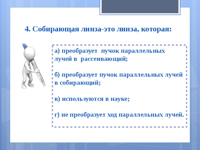 4. Собирающая линза-это линза, которая: а) преобразует пучок параллельных лучей в рассеивающий;  б) преобразует пучок параллельных лучей в собирающий;  в) используются в науке;  г) не преобразует ход параллельных лучей.  