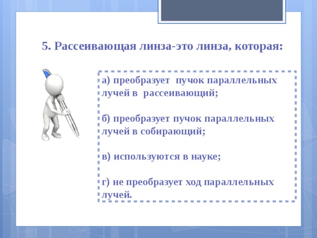 5. Рассеивающая линза-это линза, которая: а) преобразует пучок параллельных лучей в рассеивающий;  б) преобразует пучок параллельных лучей в собирающий;  в) используются в науке;  г) не преобразует ход параллельных лучей. 