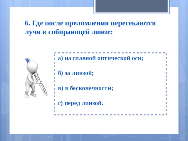 6. Где после преломления пересекаются лучи в собирающей линзе:  а) на главной оптической оси;   б) за линзой;   в) в бесконечности;   г) перед линзой.  