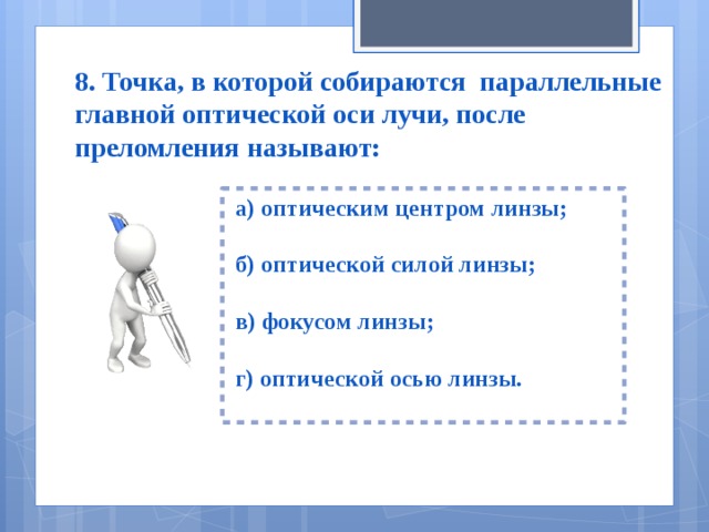 8. Точка, в которой собираются параллельные главной оптической оси лучи, после преломления называют:  а) оптическим центром линзы;   б) оптической силой линзы;   в) фокусом линзы;   г) оптической осью линзы.  