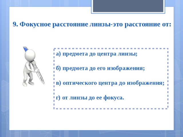 9. Фокусное расстояние линзы-это расстояние от: а) предмета до центра линзы;  б) предмета до его изображения;  в) оптического центра до изображения;  г) от линзы до ее фокуса.  