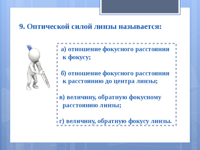 9. Оптической силой линзы называется:  а) отношение фокусного расстояния  к фокусу;   б) отношение фокусного расстояния  к расстоянию до центра линзы;  в) величину, обратную фокусному  расстоянию линзы;  г) величину, обратную фокусу линзы. 