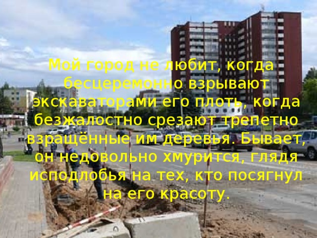 Мой город не любит, когда бесцеремонно взрывают экскаваторами его плоть, когда безжалостно срезают трепетно взращённые им деревья. Бывает, он недовольно хмурится, глядя исподлобья на тех, кто посягнул на его красоту. 