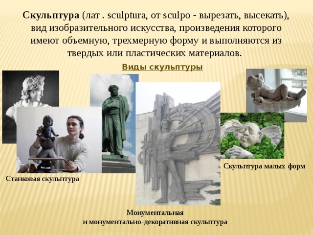 Скульптура (лат . sculptura, от sculpo - вырезать, высекать), вид изобразительного искусства, произведения которого имеют объемную, трехмерную форму и выполняются из твердых или пластических материалов. Виды скульптуры Скульптура малых форм Станковая скульптура Монументальная и монументально-декоративная скульптура 