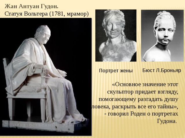 Жан Антуан Гудон. Статуя Вольтера (1781, мрамор) Бюст Л.Броньяр Портрет жены «Основное значение этот скульптор придает взгляду, помогающему разгадать душу человека, раскрыть все его тайны»,  - говорил Роден о портретах Гудона . 