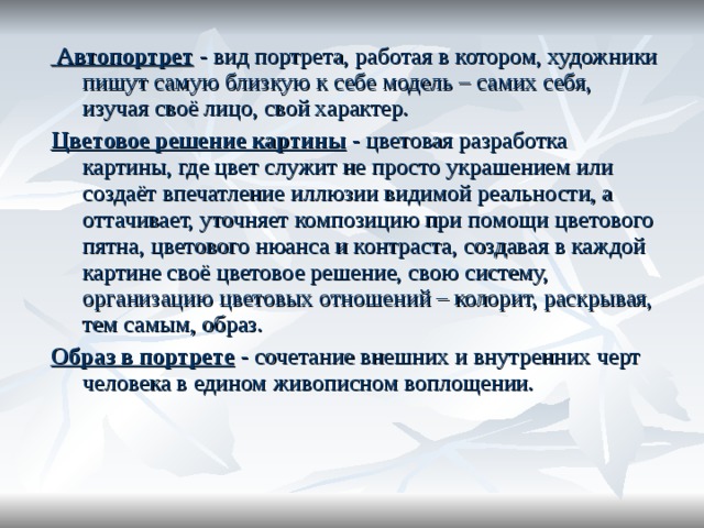  Автопортрет  - вид портрета, работая в котором, художники пишут самую близкую к себе модель – самих себя, изучая своё лицо, свой характер. Цветовое решение картины - цветовая разработка картины, где цвет служит не просто украшением или создаёт впечатление иллюзии видимой реальности, а оттачивает, уточняет композицию при помощи цветового пятна, цветового нюанса и контраста, создавая в каждой картине своё цветовое решение, свою систему, организацию цветовых отношений – колорит, раскрывая, тем самым, образ. Образ в портрете - сочетание внешних и внутренних черт человека в едином живописном воплощении. 