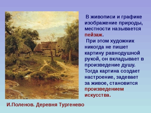  В живописи и графике изображение природы, местности называется пейзаж .  При этом художник никогда не пишет картину равнодушной рукой, он вкладывает в произведение душу. Тогда картина создает настроение, задевает за живое, становится произведением искусства.  И.Поленов. Деревня Тургенево 