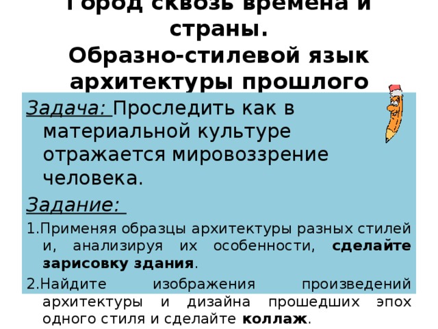 Город сквозь времена и страны.  Образно-стилевой язык архитектуры прошлого Задача: Проследить как в материальной культуре отражается мировоззрение человека. Задание: 1.Применяя образцы архитектуры разных стилей и, анализируя их особенности, сделайте зарисовку здания . 2.Найдите изображения произведений архитектуры и дизайна прошедших эпох одного стиля и сделайте коллаж . 