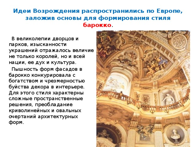 Идеи Возрождения распространились по Европе, заложив основы для формирования стиля барокко .  В великолепии дворцов и парков, изысканности украшений отражалось величие не только королей, но и всей нации, ее дух и культура.  Пышность форм фасадов в барокко конкурировала с богатством и чрезмерностью буйства декора в интерьере. Для этого стиля характерны сложные пространственные решения, преобладание криволинейных и овальных очертаний архитектурных форм. 
