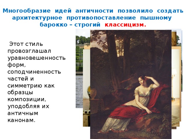 Многообразие идей античности позволило создать архитектурное противопоставление пышному барокко – строгий классицизм.  Этот стиль провозглашал уравновешенность форм, соподчиненность частей и симметрию как образцы композиции, уподобляя их античным канонам. 