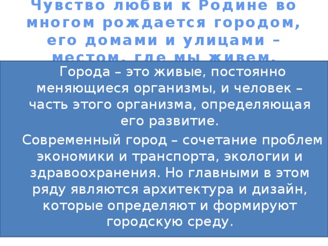 Чувство любви к Родине во многом рождается городом, его домами и улицами – местом, где мы живем.  Города – это живые, постоянно меняющиеся организмы, и человек – часть этого организма, определяющая его развитие.  Современный город – сочетание проблем экономики и транспорта, экологии и здравоохранения. Но главными в этом ряду являются архитектура и дизайн, которые определяют и формируют городскую среду. 