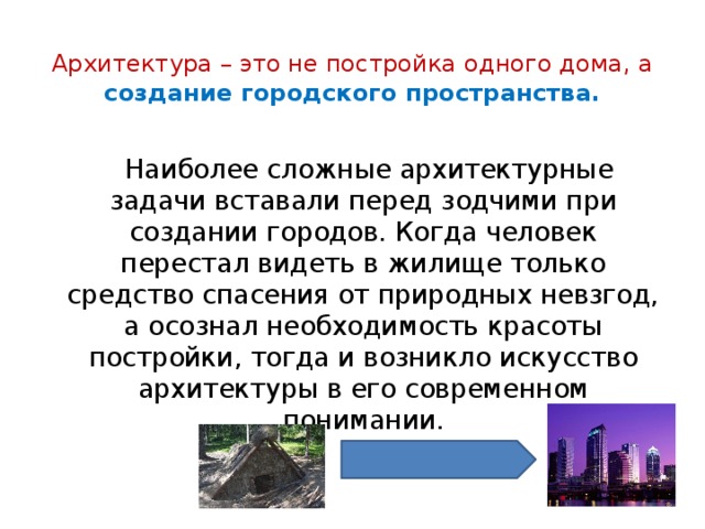 Архитектура – это не постройка одного дома, а создание городского пространства.  Наиболее сложные архитектурные задачи вставали перед зодчими при создании городов. Когда человек перестал видеть в жилище только средство спасения от природных невзгод, а осознал необходимость красоты постройки, тогда и возникло искусство архитектуры в его современном понимании. 