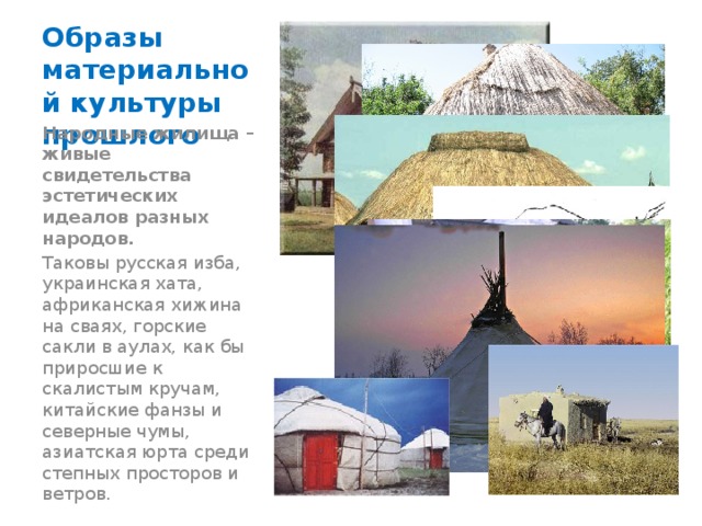 Образы материальной культуры прошлого Народные жилища – живые свидетельства эстетических идеалов разных народов. Таковы русская изба, украинская хата, африканская хижина на сваях, горские сакли в аулах, как бы приросшие к скалистым кручам, китайские фанзы и северные чумы, азиатская юрта среди степных просторов и ветров. ________________________ 
