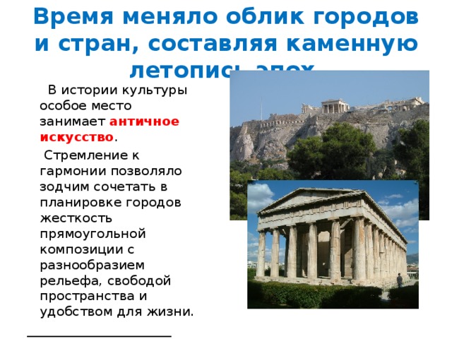 Время меняло облик городов и стран, составляя каменную летопись эпох.  В истории культуры особое место занимает античное искусство .  Стремление к гармонии позволяло зодчим сочетать в планировке городов жесткость прямоугольной композиции с разнообразием рельефа, свободой пространства и удобством для жизни. ______________________ 