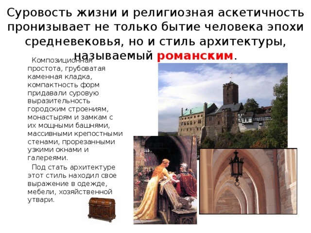 Суровость жизни и религиозная аскетичность пронизывает не только бытие человека эпохи средневековья, но и стиль архитектуры, называемый романским .  Композиционная простота, грубоватая каменная кладка, компактность форм придавали суровую выразительность городским строениям, монастырям и замкам с их мощными башнями, массивными крепостными стенами, прорезанными узкими окнами и галереями.  Под стать архитектуре этот стиль находил свое выражение в одежде, мебели, хозяйственной утвари. 