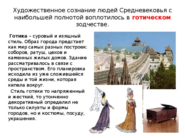 Художественное сознание людей Средневековья с наибольшей полнотой воплотилось в готическом зодчестве.   Готика – суровый и изящный стиль. Образ города предстает как мир самых разных построек: соборов, ратуш, цехов и каменных жилых домов. Здание рассматривалось в связи с пространством. Его планировка исходила из уже сложившейся среды и той жизни, которая кипела вокруг.  Стиль готики то напряженный и жесткий, то утонченно декоративный определил не только силуэты и формы городов, но и костюмы, посуду, украшения. 