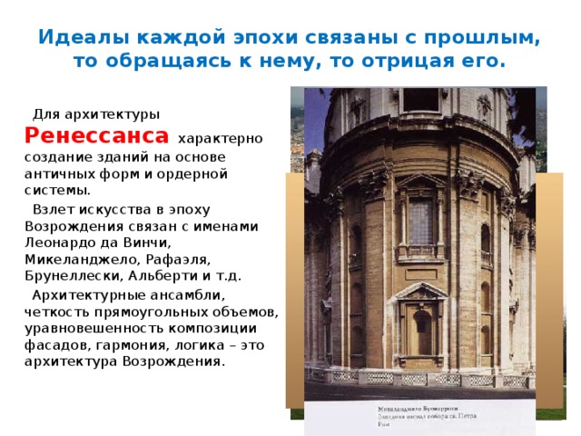 Идеалы каждой эпохи связаны с прошлым, то обращаясь к нему, то отрицая его.  Для архитектуры  Ренессанса характерно создание зданий на основе античных форм и ордерной системы.  Взлет искусства в эпоху Возрождения связан с именами Леонардо да Винчи, Микеланджело, Рафаэля, Брунеллески, Альберти и т.д.  Архитектурные ансамбли, четкость прямоугольных объемов, уравновешенность композиции фасадов, гармония, логика – это архитектура Возрождения. 