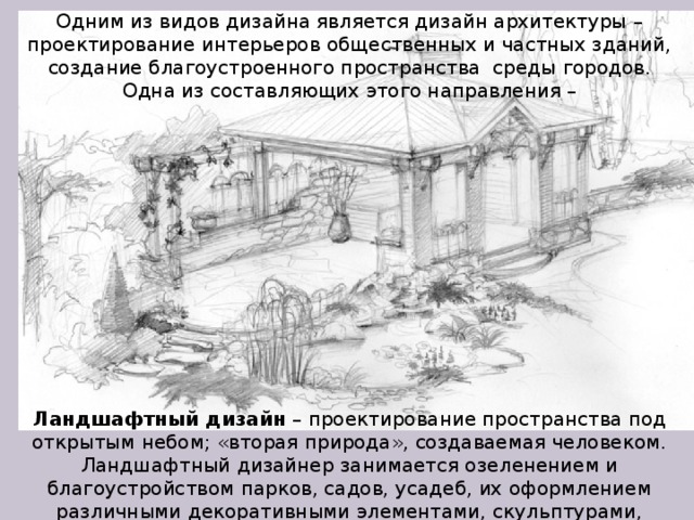 Одним из видов дизайна является дизайн архитектуры – проектирование интерьеров общественных и частных зданий, создание благоустроенного пространства среды городов. Одна из составляющих этого направления – Ландшафтный дизайн – проектирование пространства под открытым небом; «вторая природа», создаваемая человеком. Ландшафтный дизайнер занимается озеленением и благоустройством парков, садов, усадеб, их оформлением различными декоративными элементами, скульптурами, фонарями, оградами, дорожками, беседками, мостами и другими архитектурными деталями.  