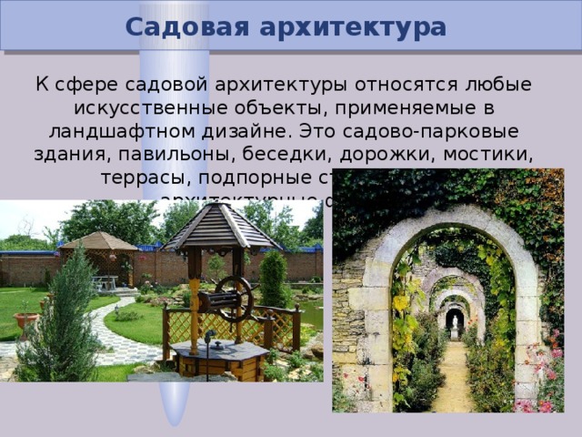 Садовая архитектура К сфере садовой архитектуры относятся любые искусственные объекты, применяемые в ландшафтном дизайне. Это садово-парковые здания, павильоны, беседки, дорожки, мостики, террасы, подпорные стенки, малые архитектурные формы.  