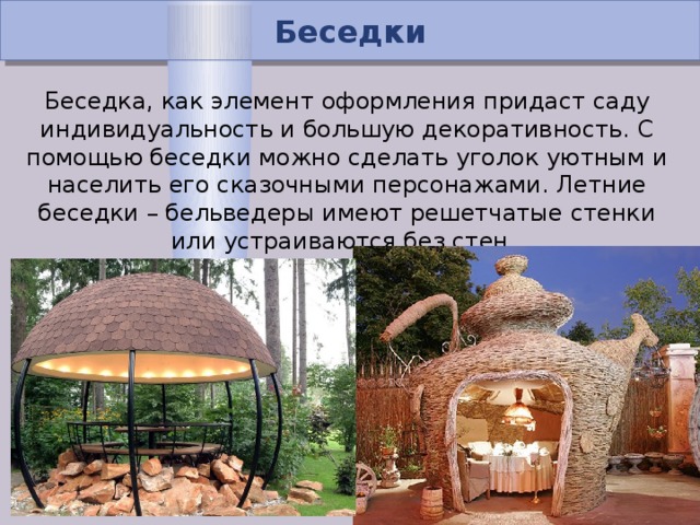 Беседки Беседка, как элемент оформления придаст саду индивидуальность и большую декоративность. С помощью беседки можно сделать уголок уютным и населить его сказочными персонажами. Летние беседки – бельведеры имеют решетчатые стенки или устраиваются без стен.  