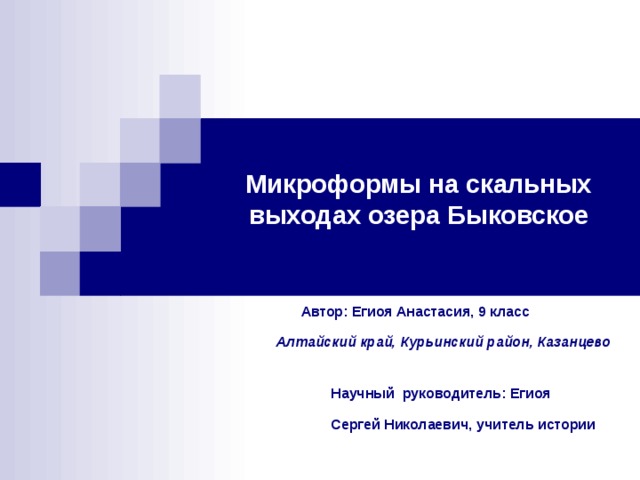 Микроформы на скальных выходах озера Быковское  Автор: Егиоя Анастасия, 9 класс   Алтайский край, Курьинский район, Казанцево    Научный руководитель: Егиоя  Сергей Николаевич, учитель истории 