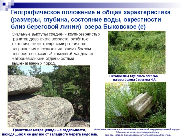 Географическое положение и общая характеристика (размеры, глубина, состояние воды, окрестности близ береговой линии) озера Быковское (е)  Скальные выступы средне- и крупнозернистых гранитов девонского возраста, разбитые тектоническими трещинами различного направления и создающих таким образом невероятно красивый каменный ландшафт с матрацевидными отдельностями вышеназванных пород. Остатки ямы глубокого погреба  на месте дома Серегина Н.А. Гранитные матрацевидные отдельности, находящиеся не далеко от западного берега водоема.  Мельничная шестеренка, изготовленная из местной кварцево-гранитной породы.  Обнаружена на северо-западном берегу,  там, где, когда-то была протока и стояла мельница Серегина. 