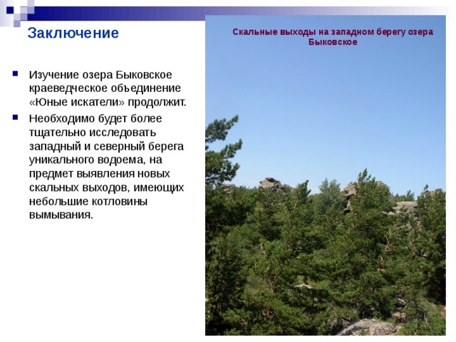 Заключение Скальные выходы на западном берегу озера Быковское Изучение озера Быковское краеведческое объединение «Юные искатели» продолжит. Необходимо будет более тщательно исследовать западный и северный берега уникального водоема, на предмет выявления новых скальных выходов, имеющих небольшие котловины вымывания. 