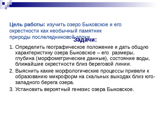   Цель работы: изучить озеро Быковское и его окрестности как необычный памятник природы послеледниковой эпохи    Задачи: 1.  Определить географическое положение и дать общую характеристику озера Быковское – его размеры, глубина (морфометрические данные), состояние воды, ближайшие окрестности близ береговой линии. 2. Выяснить какие морфологические процессы привели к образованию микроформ на скальных выходах близ юго-западного берега озера.  3. Установить вероятный генезис озера Быковское. 