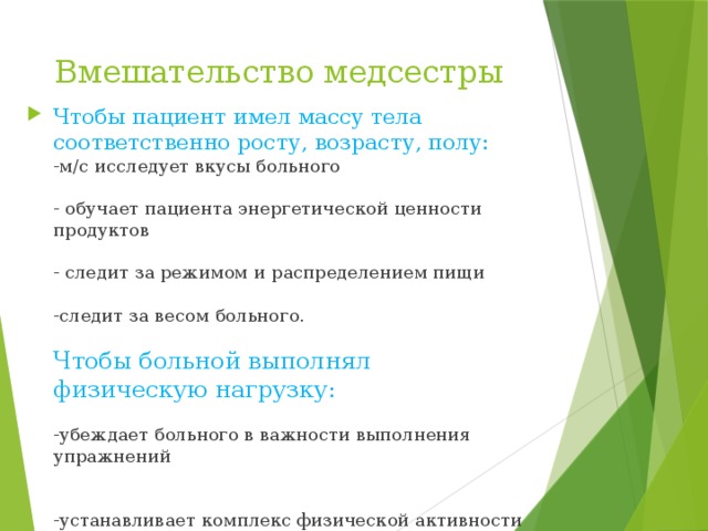 Вмешательство медсестры Чтобы пациент имел массу тела соответственно росту, возрасту, полу:  -м/с исследует вкусы больного   - обучает пациента энергетической ценности продуктов   - следит за режимом и распределением пищи   -следит за весом больного.   Чтобы больной выполнял физическую нагрузку:   -убеждает больного в важности выполнения упражнений    -устанавливает комплекс физической активности 