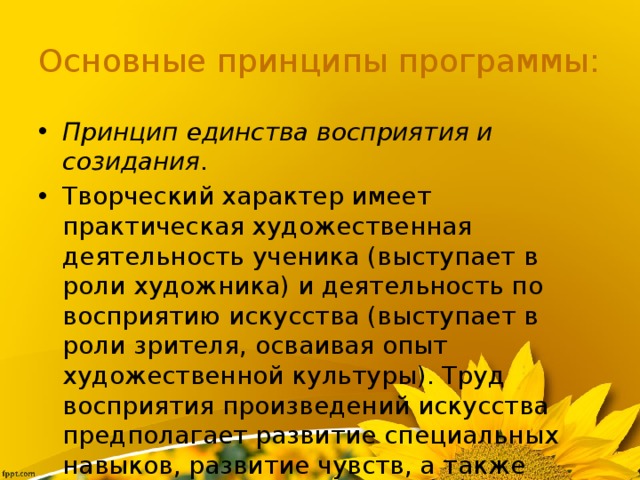 Основные принципы программы: Принцип единства восприятия и созидания . Творческий характер имеет практическая художественная деятельность ученика (выступает в роли художника) и деятельность по восприятию искусства (выступает в роли зрителя, осваивая опыт художественной культуры). Труд восприятия произведений искусства предполагает развитие специальных навыков, развитие чувств, а также овладение образным языком искусств. 
