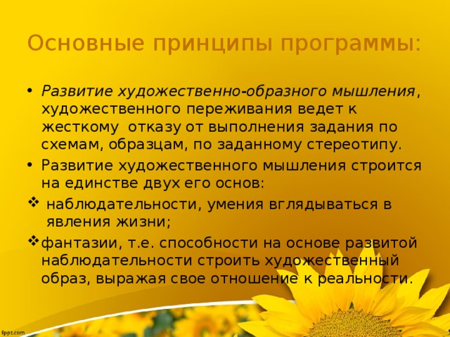 Основные принципы программы: Развитие художественно-образного мышления , художественного переживания ведет к жесткому  отказу от выполнения задания по схемам, образцам, по заданному стереотипу. Развитие художественного мышления строится на единстве двух его основ:  наблюдательности, умения вглядываться в  явления жизни; фантазии, т.е. способности на основе развитой наблюдательности строить художественный образ, выражая свое отношение к реальности. 