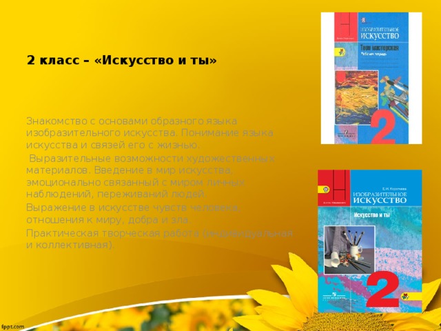 2 класс – «Искусство и ты» Знакомство с основами образного языка изобразительного искусства. Понимание языка искусства и связей его с жизнью.  Выразительные возможности художественных материалов. Введение в мир искусства, эмоционально связанный с миром личных наблюдений, переживаний людей. Выражение в искусстве чувств человека, отношения к миру, добра и зла. Практическая творческая работа (индивидуальная и коллективная). 
