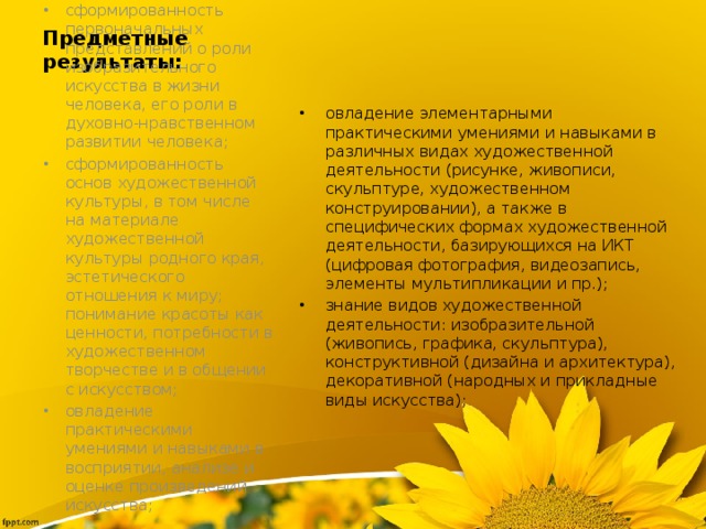 Предметные результаты: овладение элементарными практическими умениями и навыками в различных видах художественной деятельности (рисунке, живописи, скульптуре, художественном конструировании), а также в специфических формах художественной деятельности, базирующихся на ИКТ (цифровая фотография, видеозапись, элементы мультипликации и пр.); знание видов художественной деятельности: изобразительной (живопись, графика, скульптура), конструктивной (дизайна и архитектура), декоративной (народных и прикладные виды искусства); сформированность первоначальных представлений о роли изобразительного искусства в жизни человека, его роли в духовно-нравственном развитии человека; сформированность основ художественной культуры, в том числе на материале художественной культуры родного края, эстетического отношения к миру; понимание красоты как ценности, потребности в художественном творчестве и в общении с искусством; овладение практическими умениями и навыками в восприятии, анализе и оценке произведений искусства; 