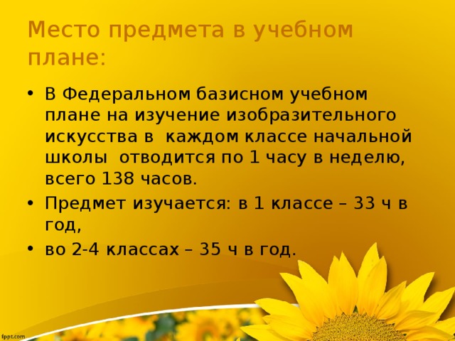 Место предмета в учебном плане: В Федеральном базисном учебном плане на изучение изобразительного искусства в  каждом классе начальной школы  отводится по 1 часу в неделю, всего 138 часов. Предмет изучается: в 1 классе – 33 ч в год, во 2-4 классах – 35 ч в год. 