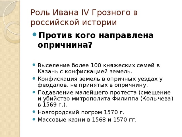 Роль Ивана IV Грозного в российской истории Против кого направлена опричнина? Выселение более 100 княжеских семей в Казань с конфискацией земель. Конфискация земель в опричных уездах у феодалов, не принятых в опричнину. Подавление малейшего протеста (смещение и убийство митрополита Филиппа (Колычева) в 1569 г.). Новгородский погром 1570 г. Массовые казни в 1568 и 1570 гг. 