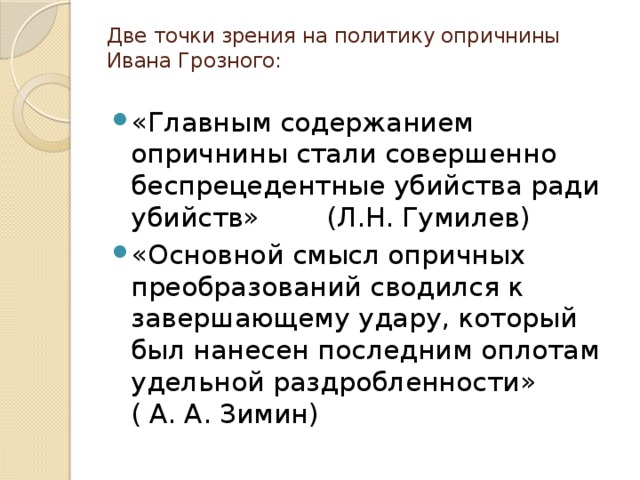 Две точки зрения на политику опричнины Ивана Грозного:   «Главным содержанием опричнины стали совершенно беспрецедентные убийства ради убийств» (Л.Н. Гумилев) «Основной смысл опричных преобразований сводился к завершающему удару, который был нанесен последним оплотам удельной раздробленности» ( А. А. Зимин) 